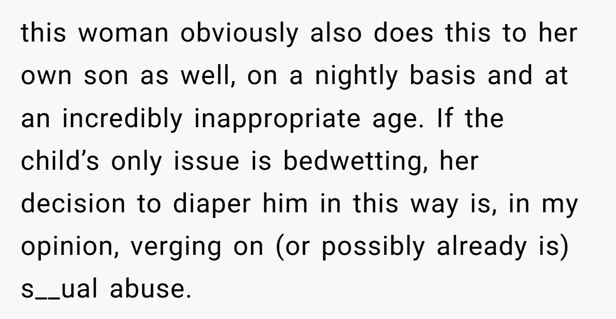 this woman obviously also does this to her own son as well, on a nightly basis and at an incredibly inappropriate age. If the child’s only issue is bedwetting, her...