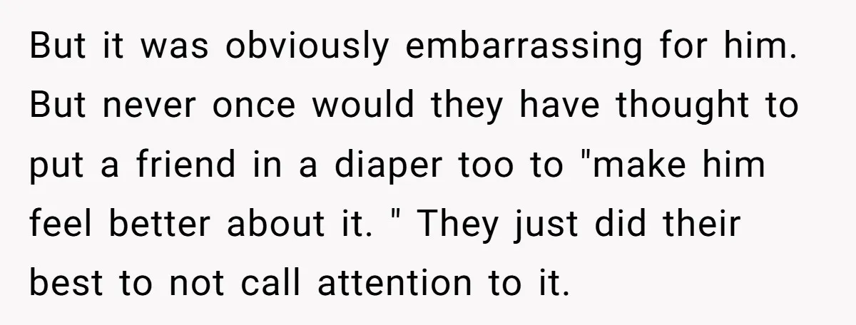 But it was obviously embarrassing for him. But never once would they have thought to put a friend in a diaper too to "make him feel better about it. "...