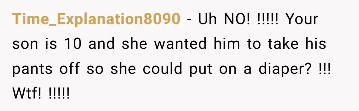 Time_Explanation8090 − Uh NO! !!!!! Your son is 10 and she wanted him to take his pants off so she could put on a diaper? !!! Wtf! !!!!!