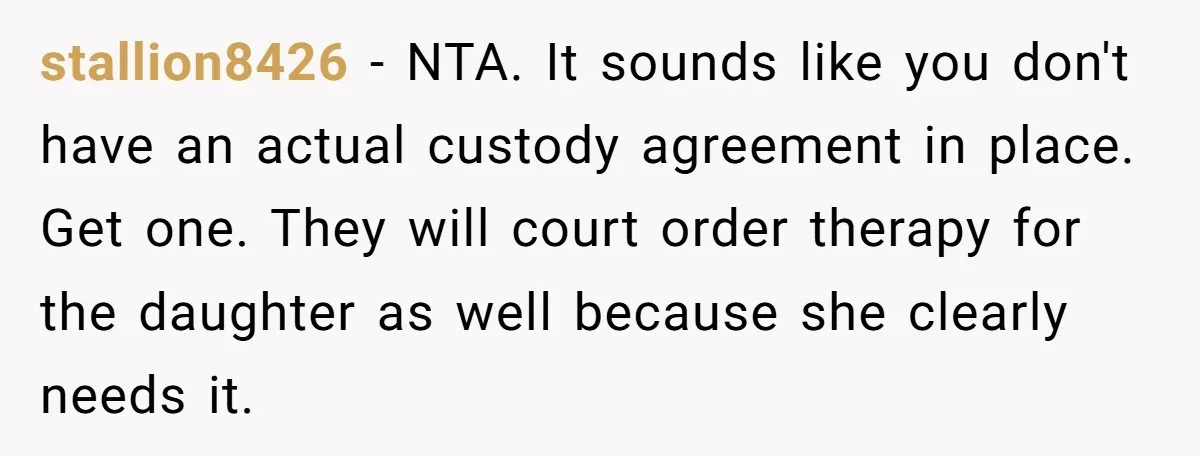 stallion8426 − NTA. It sounds like you don't have an actual custody agreement in place. Get one. They will court order therapy for the daughter as well because she clearly...