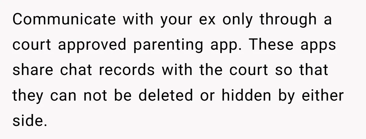 Communicate with your ex only through a court approved parenting app. These apps share chat records with the court so that they can not be deleted or hidden by either...