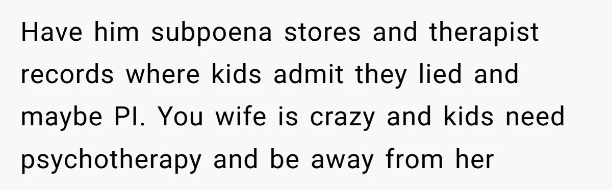 Have him subpoena stores and therapist records where kids admit they lied and maybe PI. You wife is crazy and kids need psychotherapy and be away from her