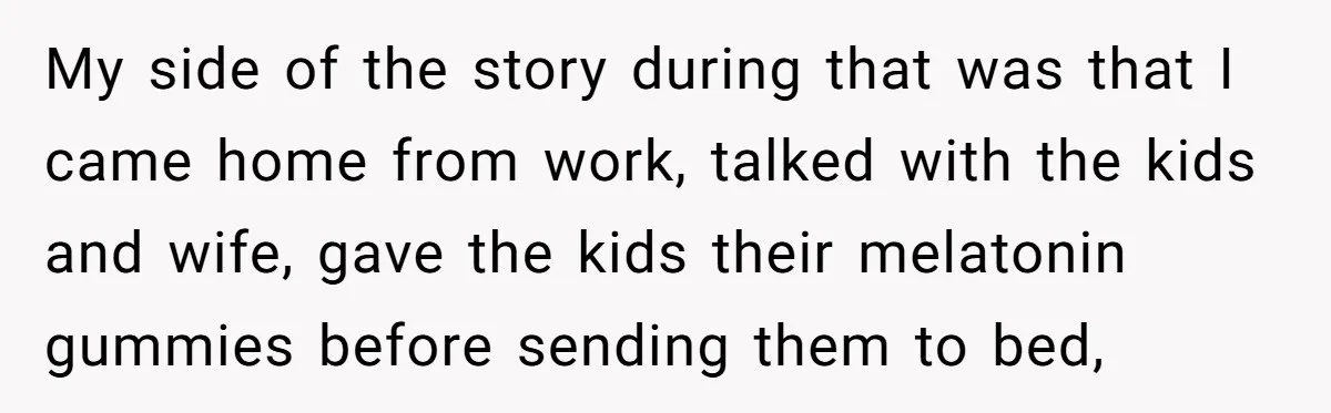 My side of the story during that was that I came home from work, talked with the kids and wife, gave the kids their melatonin gummies before sending them to...