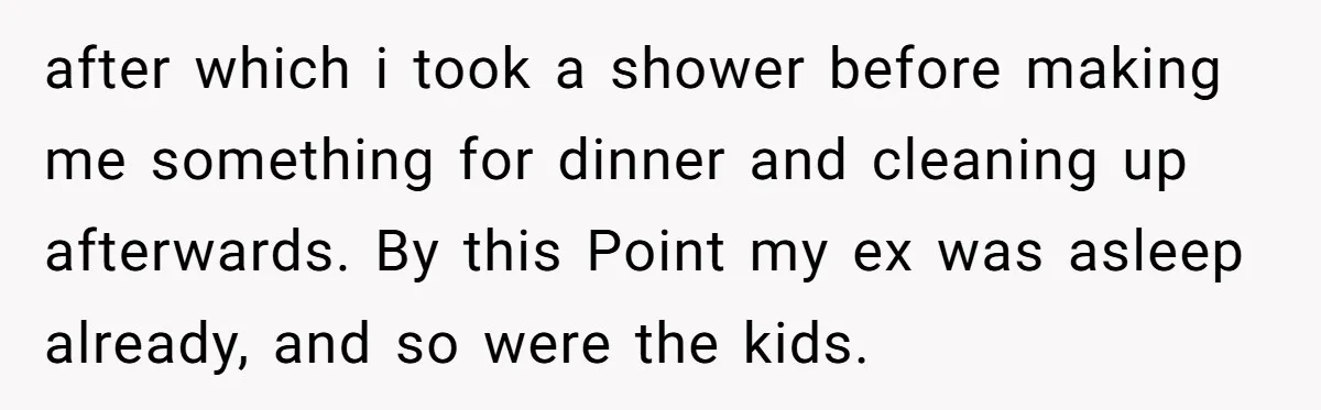 after which i took a shower before making me something for dinner and cleaning up afterwards. By this Point my ex was asleep already, and so were the kids.