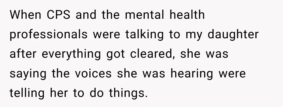 When CPS and the mental health professionals were talking to my daughter after everything got cleared, she was saying the voices she was hearing were telling her to do things.