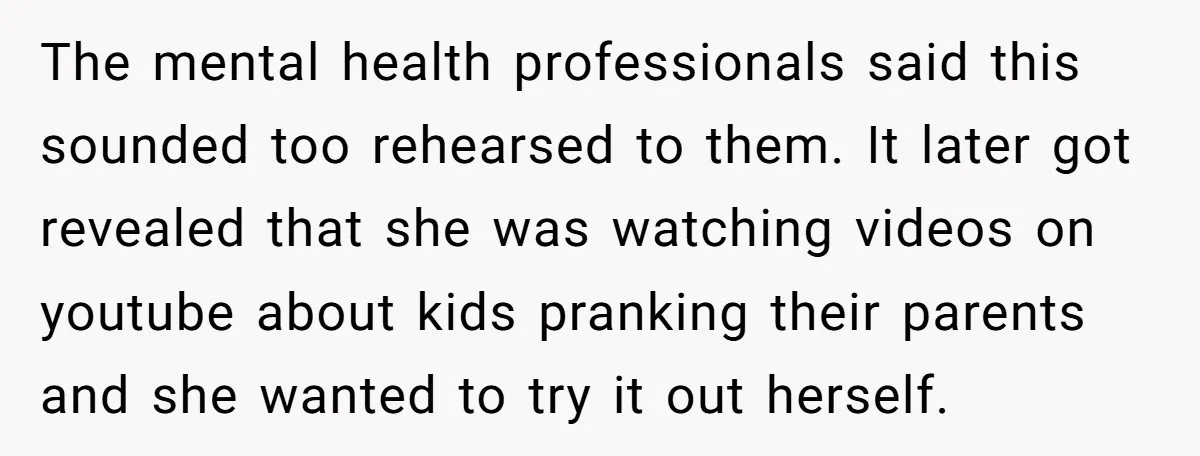 The mental health professionals said this sounded too rehearsed to them. It later got revealed that she was watching videos on youtube about kids pranking their parents and she wanted...