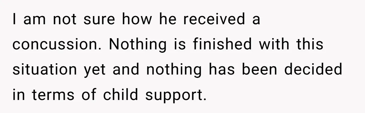 I am not sure how he received a concussion. Nothing is finished with this situation yet and nothing has been decided in terms of child support.