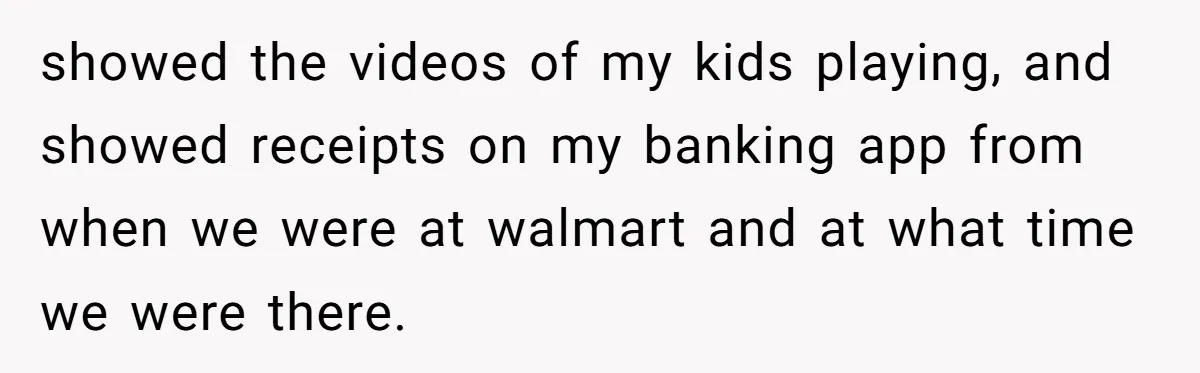 showed the videos of my kids playing, and showed receipts on my banking app from when we were at walmart and at what time we were there.