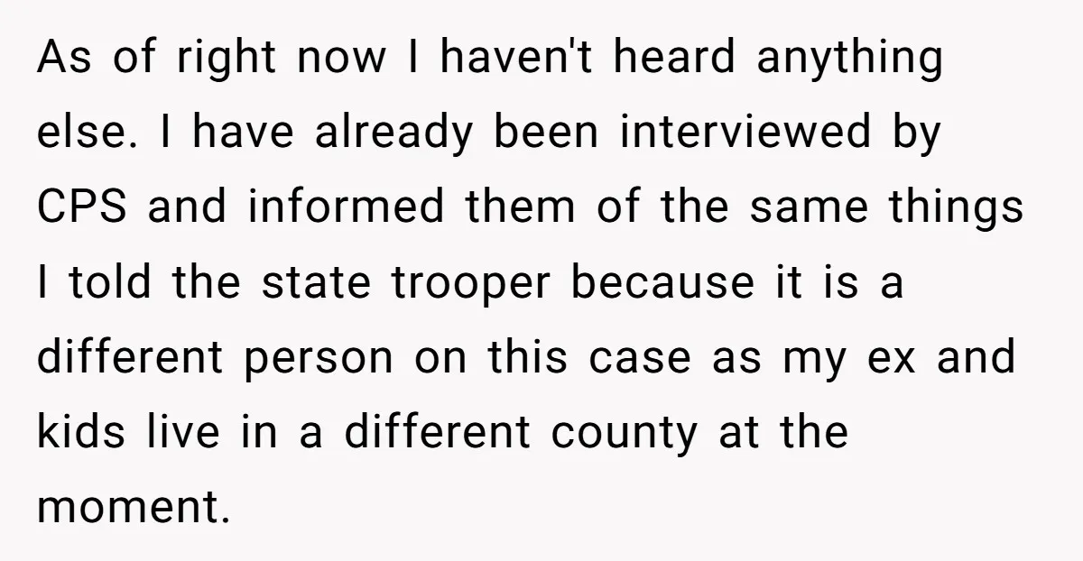 As of right now I haven't heard anything else. I have already been interviewed by CPS and informed them of the same things I told the state trooper because it...
