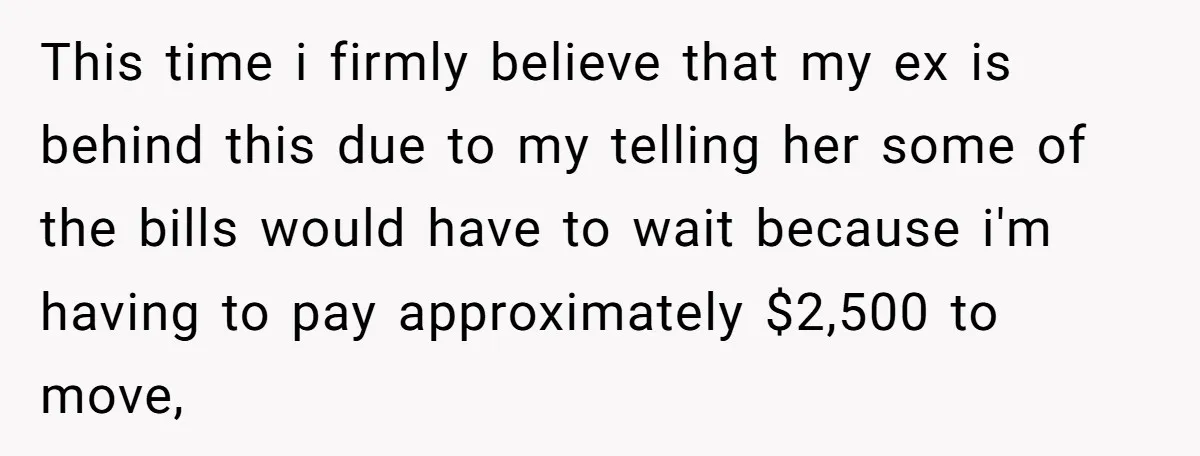 This time i firmly believe that my ex is behind this due to my telling her some of the bills would have to wait because i'm having to pay approximately...