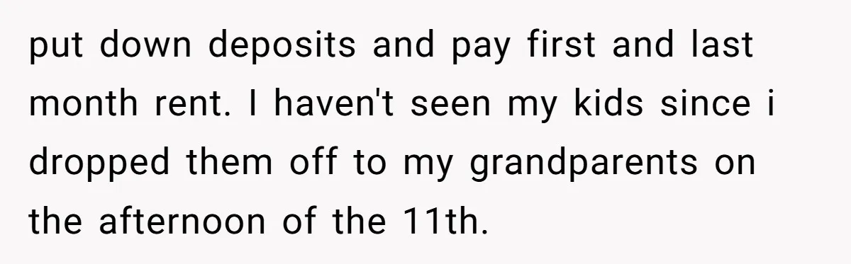put down deposits and pay first and last month rent. I haven't seen my kids since i dropped them off to my grandparents on the afternoon of the 11th.