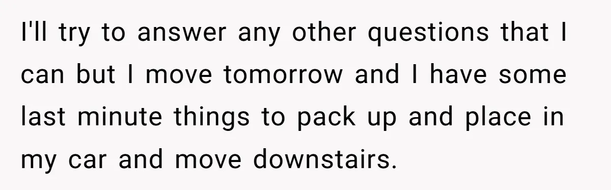 I'll try to answer any other questions that I can but I move tomorrow and I have some last minute things to pack up and place in my car and...