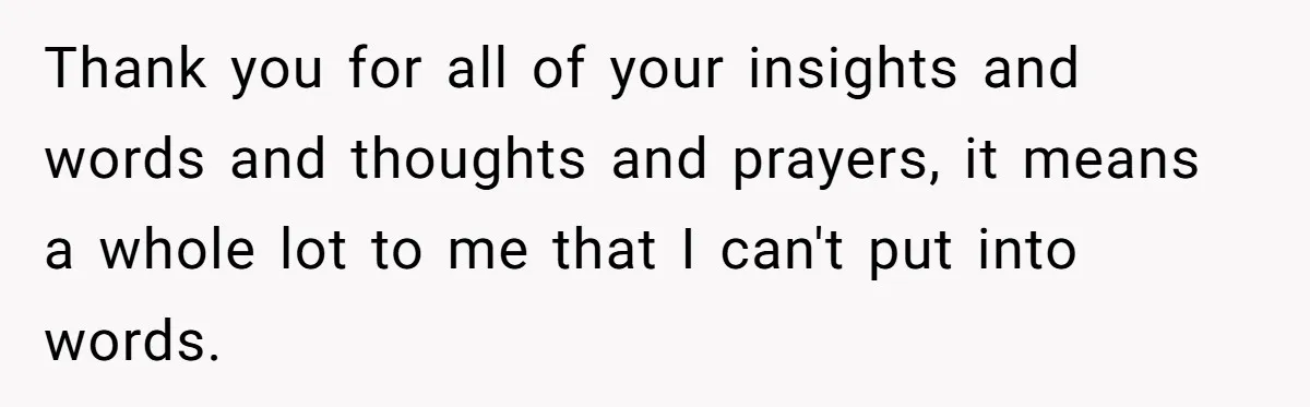 Thank you for all of your insights and words and thoughts and prayers, it means a whole lot to me that I can't put into words.
