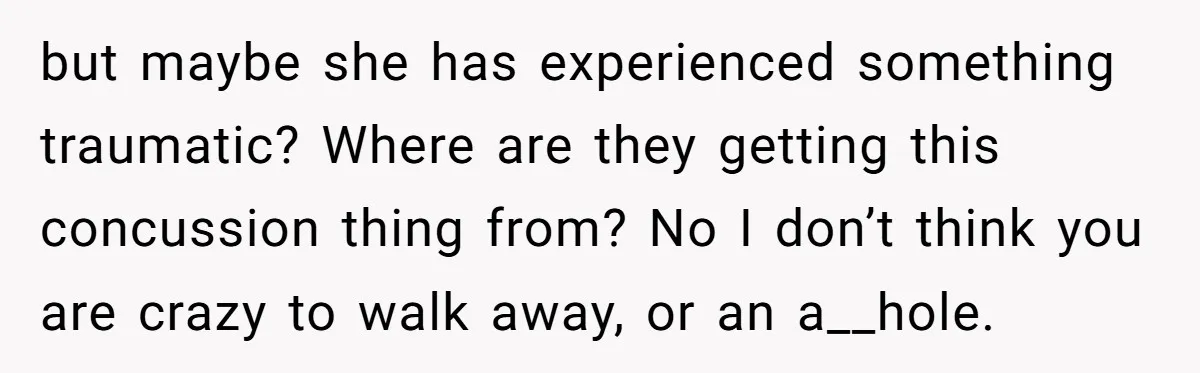 but maybe she has experienced something traumatic? Where are they getting this concussion thing from? No I don’t think you are crazy to walk away, or an a__hole.