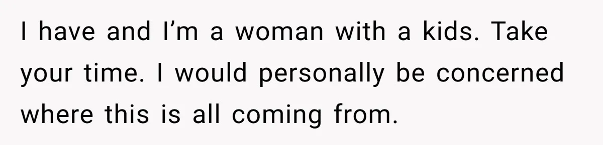 I have and I’m a woman with a kids. Take your time. I would personally be concerned where this is all coming from.