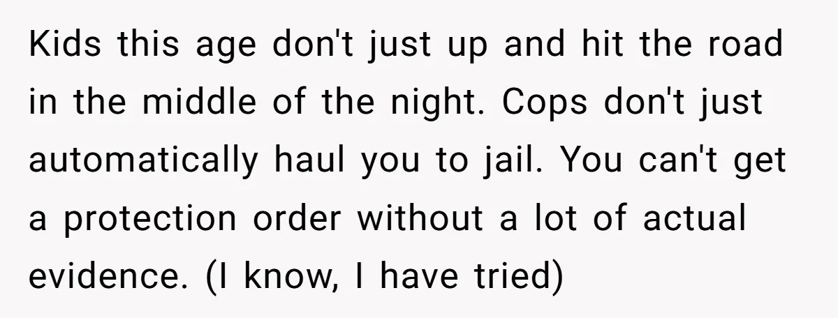 Kids this age don't just up and hit the road in the middle of the night. Cops don't just automatically haul you to jail. You can't get a protection order...