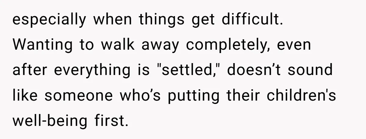 especially when things get difficult. Wanting to walk away completely, even after everything is "settled," doesn’t sound like someone who’s putting their children's well-being first.