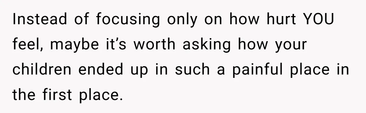 Instead of focusing only on how hurt YOU feel, maybe it’s worth asking how your children ended up in such a painful place in the first place.