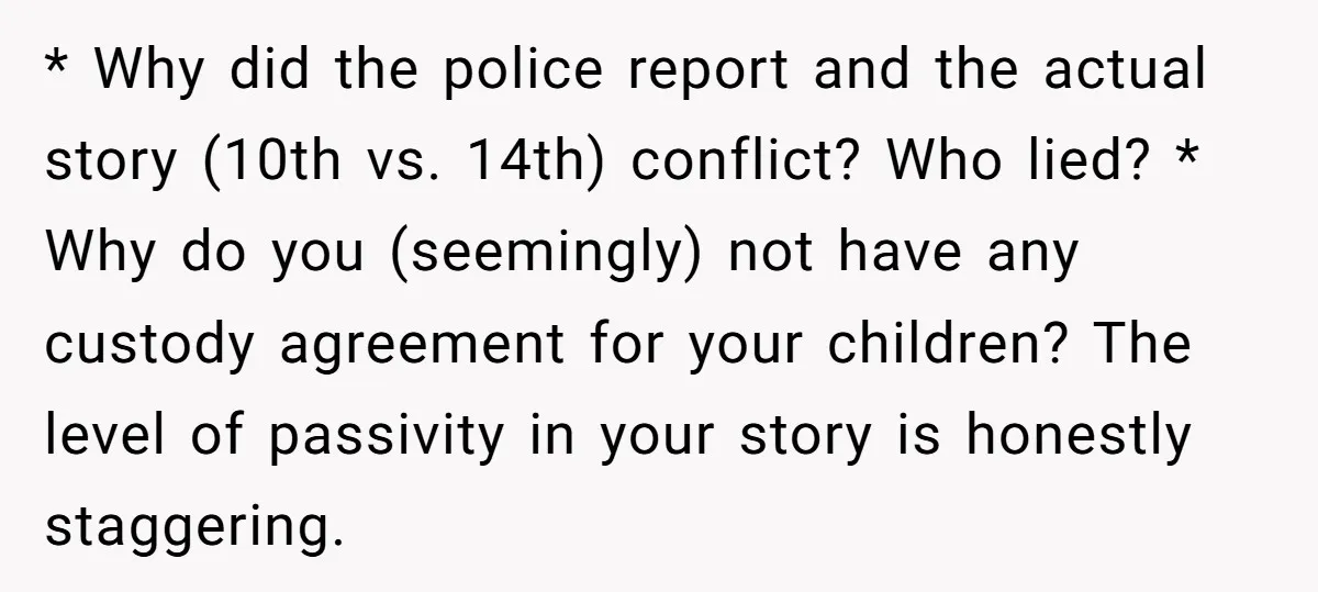 * Why did the police report and the actual story (10th vs. 14th) conflict? Who lied? * Why do you (seemingly) not have any custody agreement for your children? The...