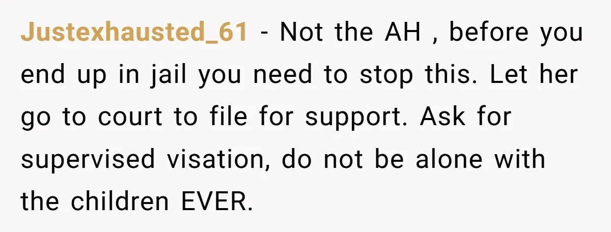 Justexhausted_61 − Not the AH , before you end up in jail you need to stop this. Let her go to court to file for support. Ask for supervised visation,...