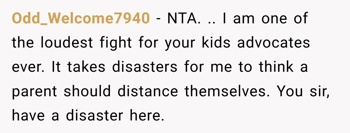 Odd_Welcome7940 − NTA. .. I am one of the loudest fight for your kids advocates ever. It takes disasters for me to think a parent should distance themselves. You sir,...