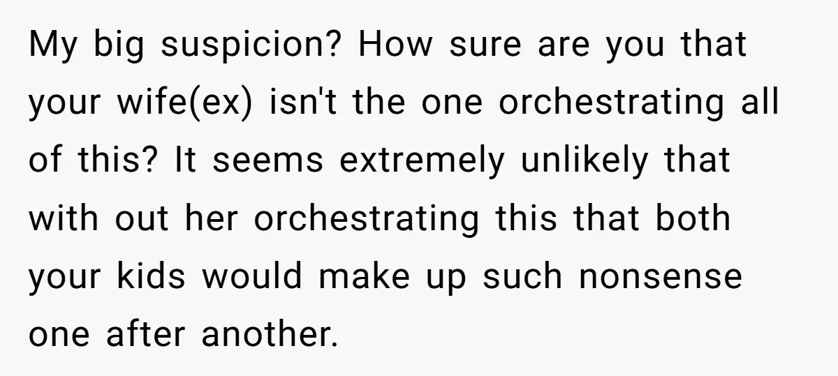 My big suspicion? How sure are you that your wife(ex) isn't the one orchestrating all of this? It seems extremely unlikely that with out her orchestrating this that both your...