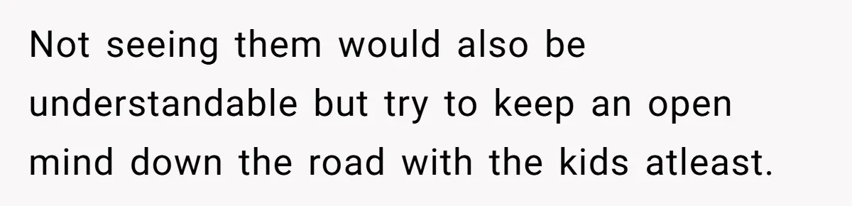 Not seeing them would also be understandable but try to keep an open mind down the road with the kids atleast.