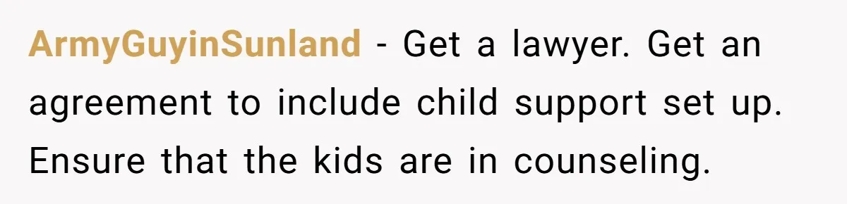 ArmyGuyinSunland − Get a lawyer. Get an agreement to include child support set up. Ensure that the kids are in counseling.