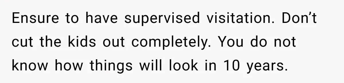 Ensure to have supervised visitation. Don’t cut the kids out completely. You do not know how things will look in 10 years.