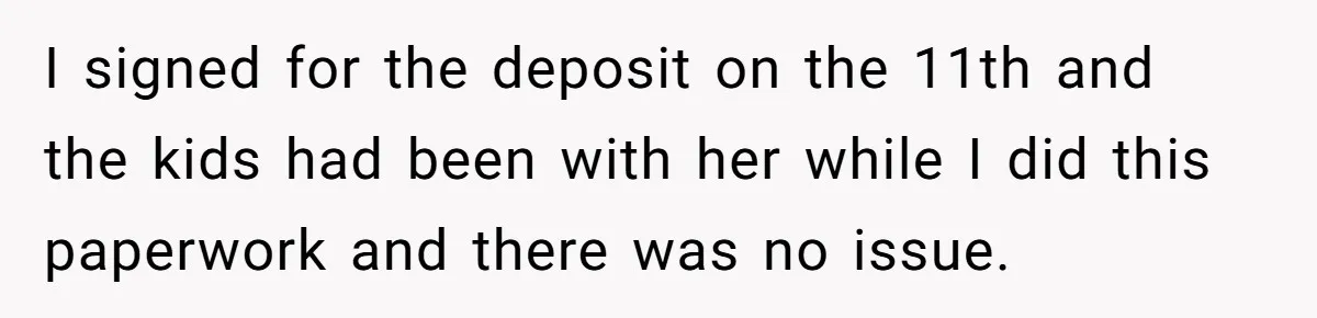 I signed for the deposit on the 11th and the kids had been with her while I did this paperwork and there was no issue.