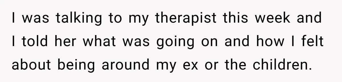 I was talking to my therapist this week and I told her what was going on and how I felt about being around my ex or the children.