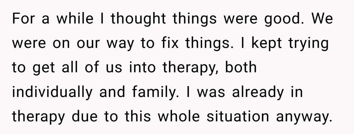 For a while I thought things were good. We were on our way to fix things. I kept trying to get all of us into therapy, both individually and family....