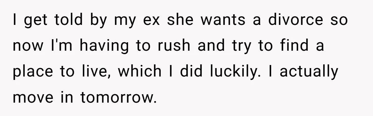 I get told by my ex she wants a divorce so now I'm having to rush and try to find a place to live, which I did luckily. I actually...