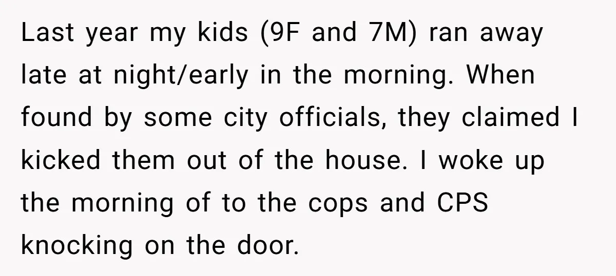 Last year my kids (9F and 7M) ran away late at night/early in the morning. When found by some city officials, they claimed I kicked them out of the house....