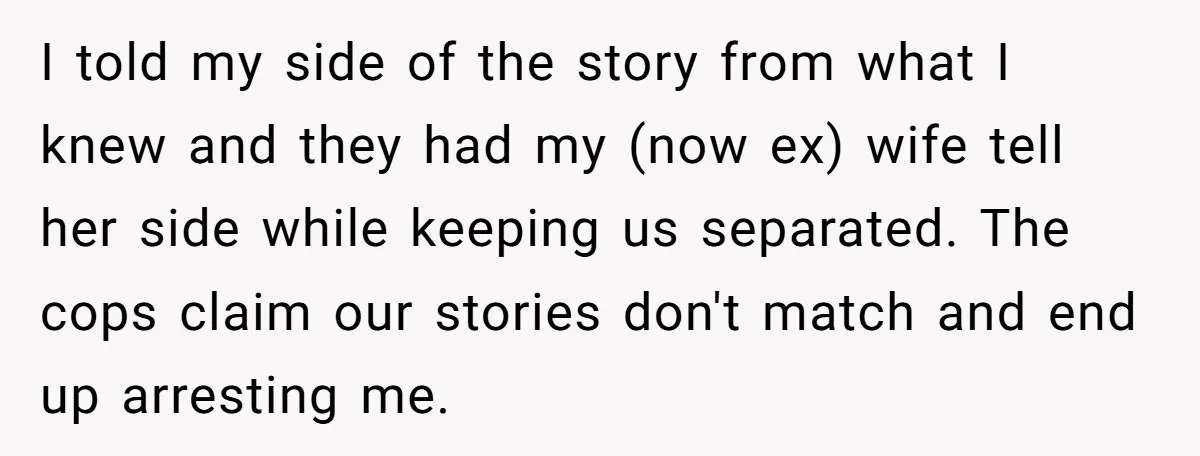 I told my side of the story from what I knew and they had my (now ex) wife tell her side while keeping us separated. The cops claim our stories...