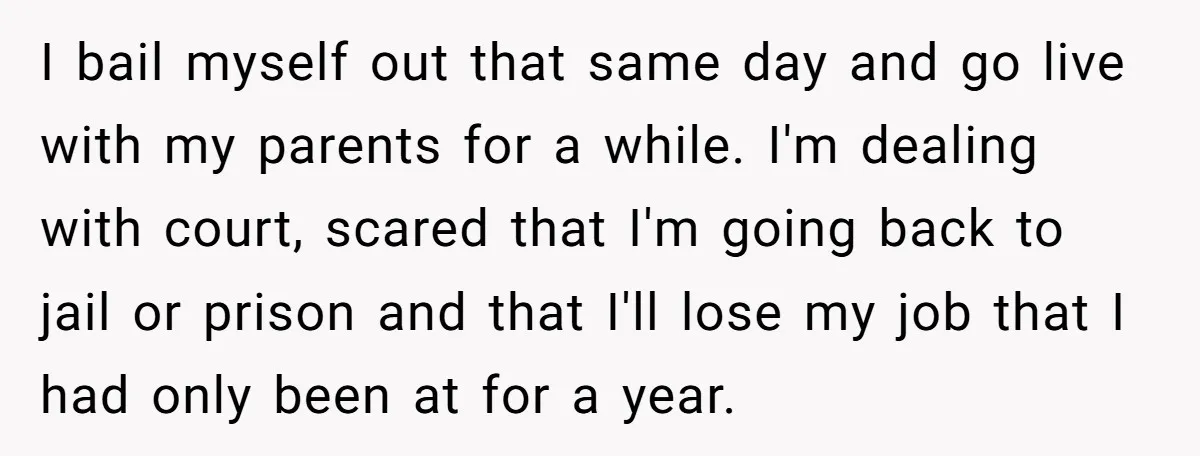 I bail myself out that same day and go live with my parents for a while. I'm dealing with court, scared that I'm going back to jail or prison and...
