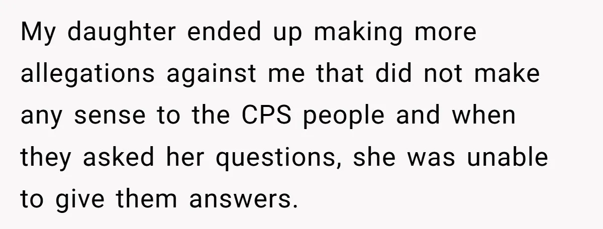 My daughter ended up making more allegations against me that did not make any sense to the CPS people and when they asked her questions, she was unable to give...