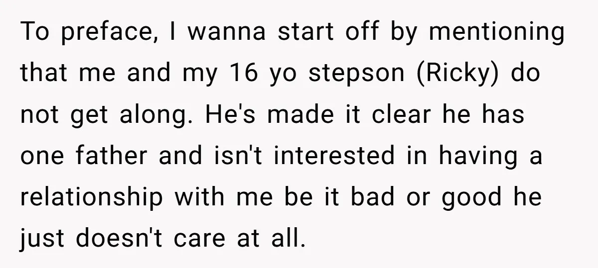 To preface, I wanna start off by mentioning that me and my 16 yo stepson (Ricky) do not get along. He's made it clear he has one father and isn't...