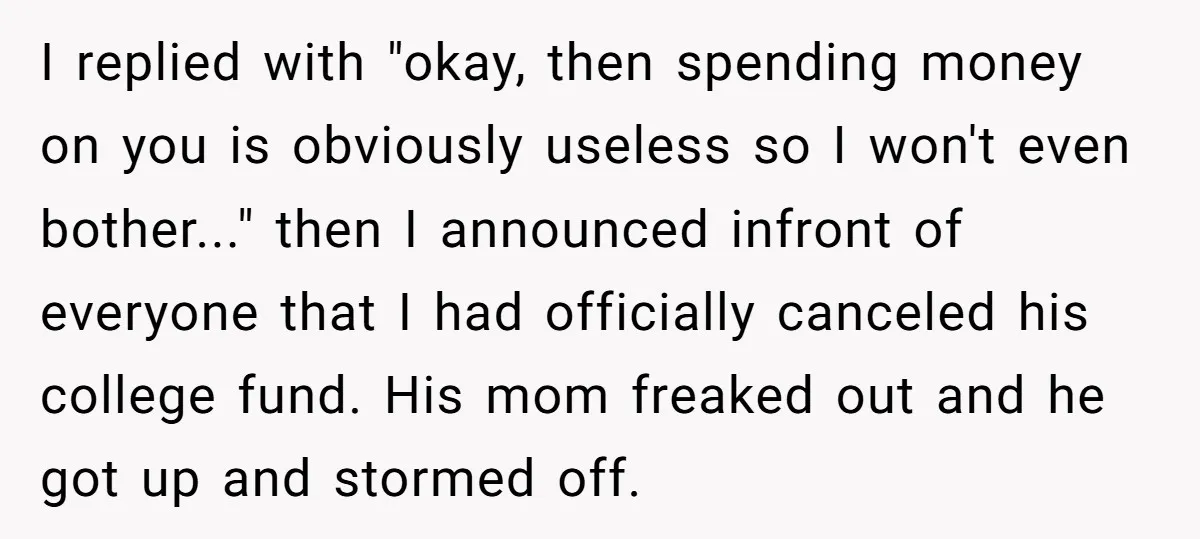 I replied with "okay, then spending money on you is obviously useless so I won't even bother..." then I announced infront of everyone that I had officially canceled his college...