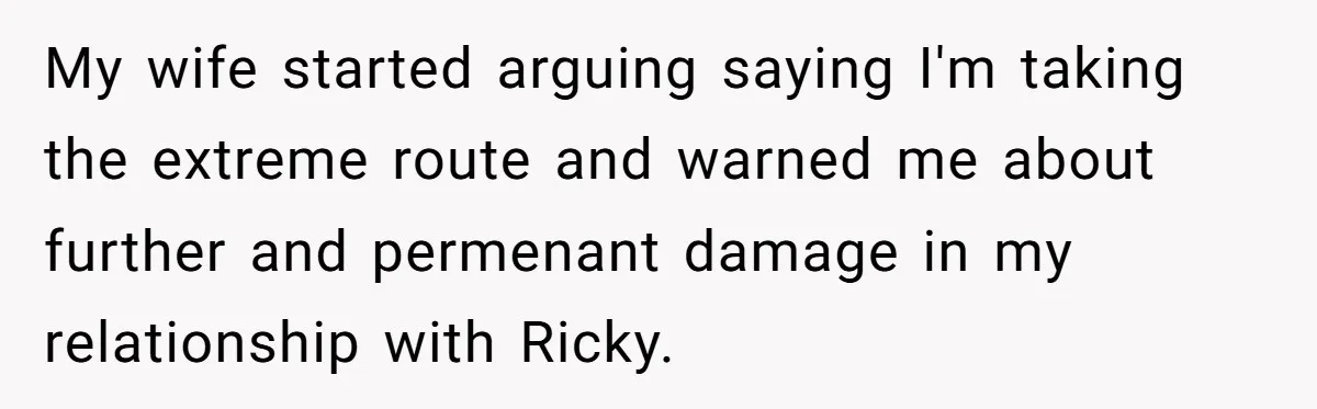 My wife started arguing saying I'm taking the extreme route and warned me about further and permenant damage in my relationship with Ricky.