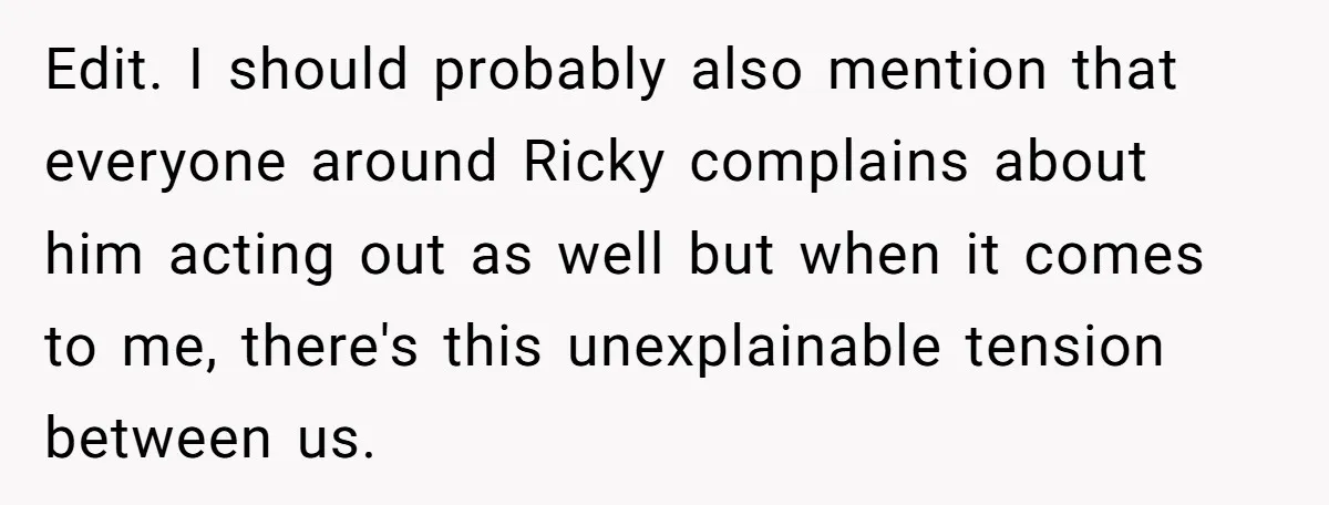 Edit. I should probably also mention that everyone around Ricky complains about him acting out as well but when it comes to me, there's this unexplainable tension between us.