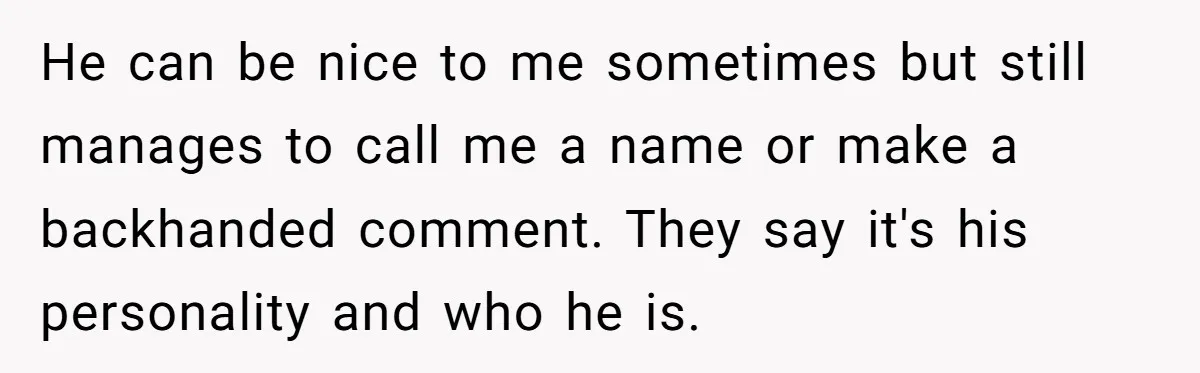 He can be nice to me sometimes but still manages to call me a name or make a backhanded comment. They say it's his personality and who he is.