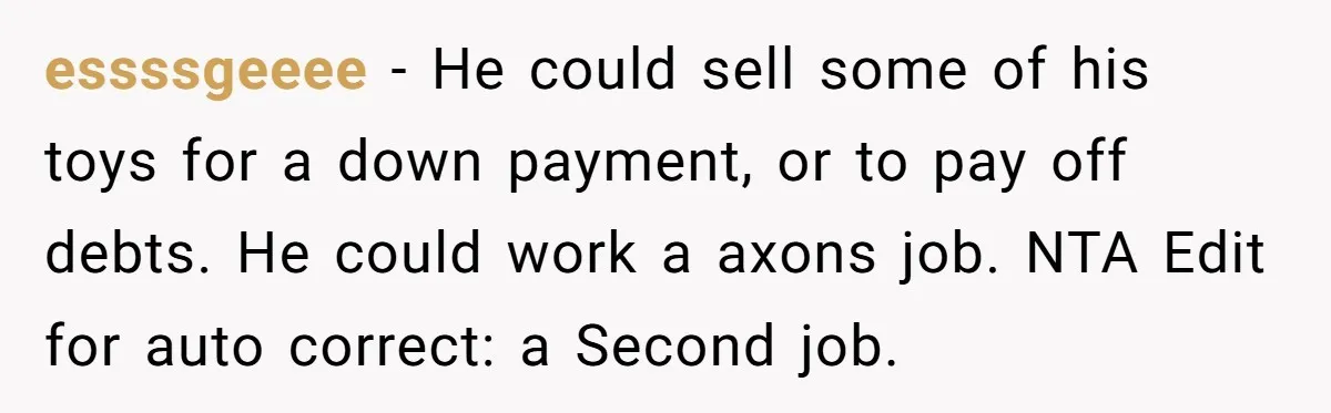 essssgeeee − He could sell some of his toys for a down payment, or to pay off debts. He could work a axons job. NTA Edit for auto correct: a...