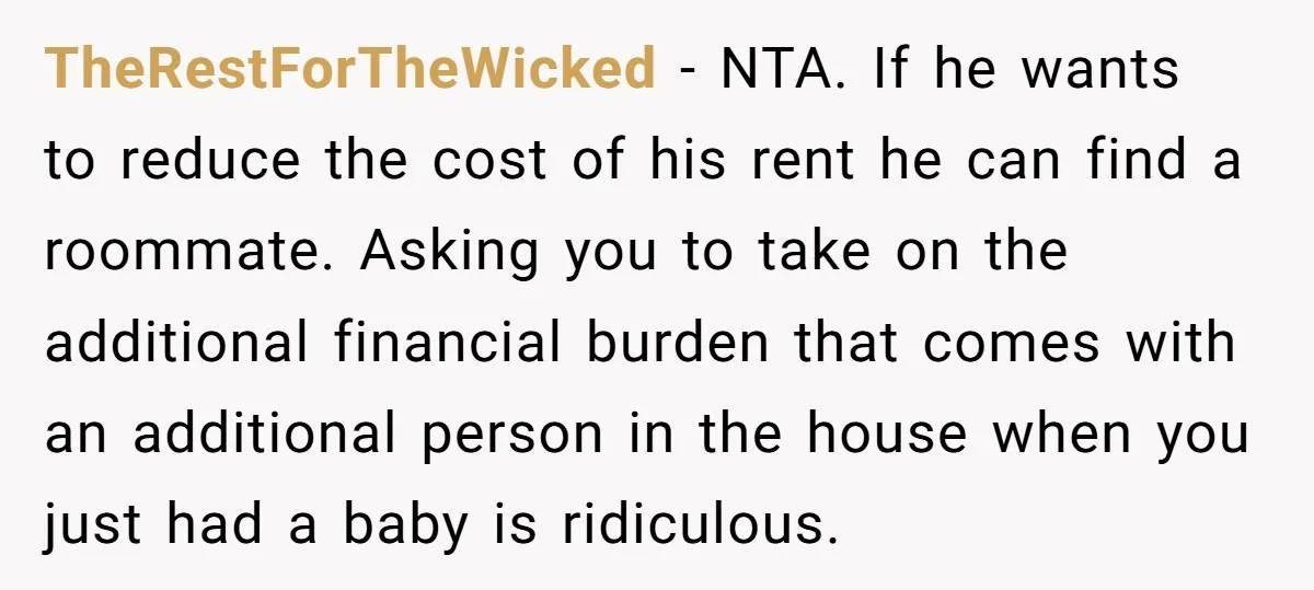 TheRestForTheWicked − NTA. If he wants to reduce the cost of his rent he can find a roommate. Asking you to take on the additional financial burden that comes with...