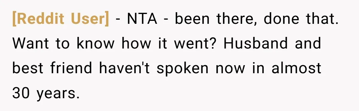 [Reddit User] − NTA - been there, done that. Want to know how it went? Husband and best friend haven't spoken now in almost 30 years.