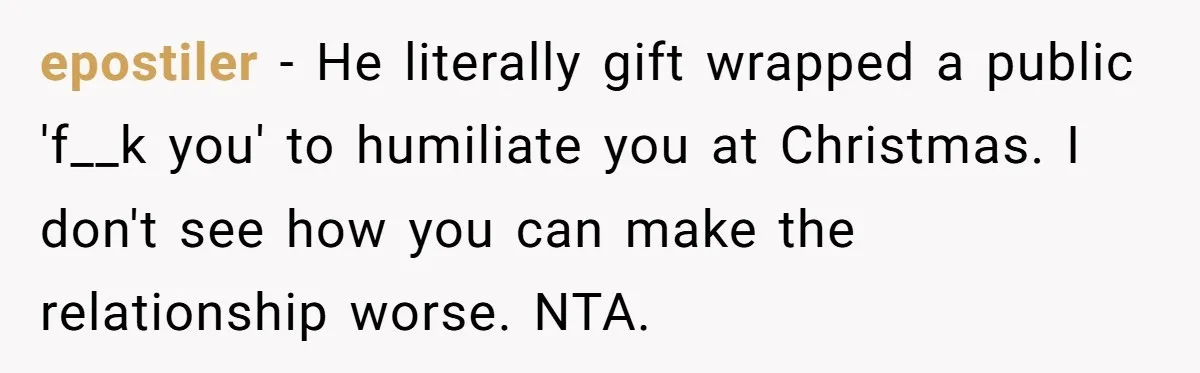 epostiler − He literally gift wrapped a public 'f__k you' to humiliate you at Christmas. I don't see how you can make the relationship worse. NTA.