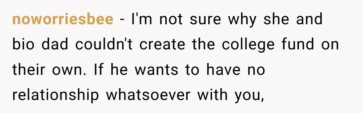 noworriesbee − I'm not sure why she and bio dad couldn't create the college fund on their own. If he wants to have no relationship whatsoever with you,