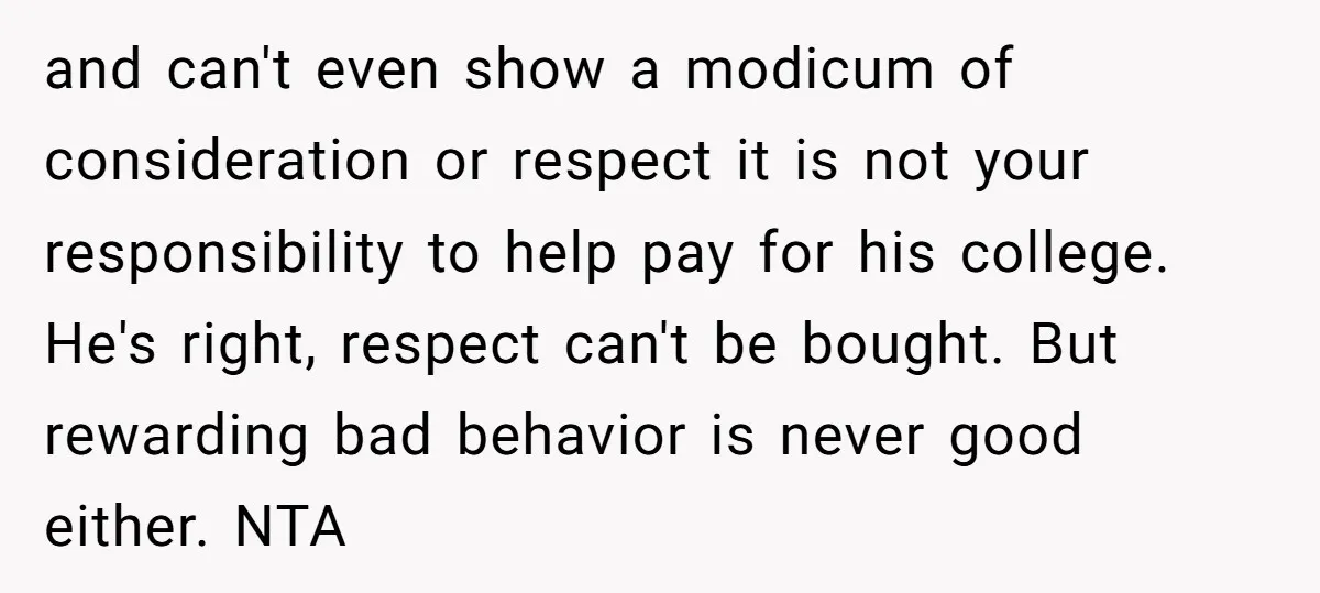 and can't even show a modicum of consideration or respect it is not your responsibility to help pay for his college. He's right, respect can't be bought. But rewarding bad...