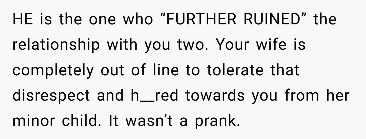 HE is the one who “FURTHER RUINED” the relationship with you two. Your wife is completely out of line to tolerate that disrespect and h__red towards you from her minor...