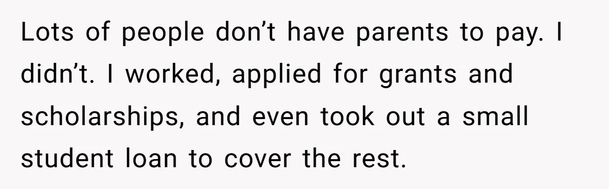 Lots of people don’t have parents to pay. I didn’t. I worked, applied for grants and scholarships, and even took out a small student loan to cover the rest.